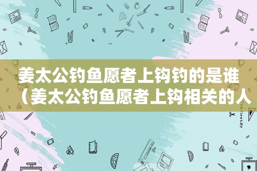 姜太公钓鱼愿者上钩钓的是谁（姜太公钓鱼愿者上钩相关的人物是谁）