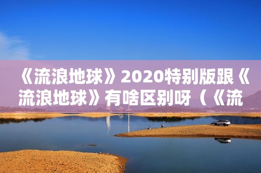 《流浪地球》2020特别版跟《流浪地球》有啥区别呀（《流浪地球》观后感800字）