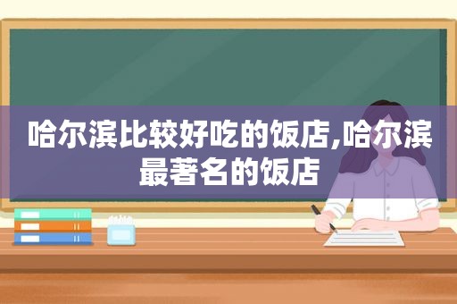 哈尔滨比较好吃的饭店,哈尔滨最著名的饭店