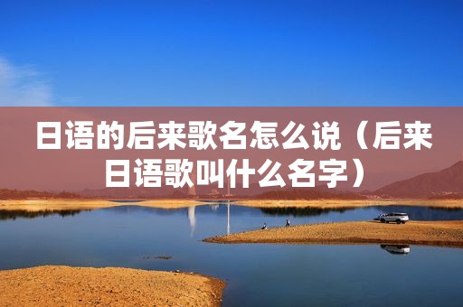 日语的后来歌名怎么说（后来日语歌叫什么名字）