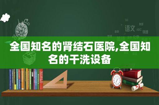 全国知名的肾结石医院,全国知名的干洗设备