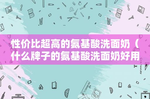 性价比超高的氨基酸洗面奶（什么牌子的氨基酸洗面奶好用价格便宜的）  第1张