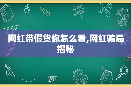 网红带假货你怎么看,网红骗局揭秘