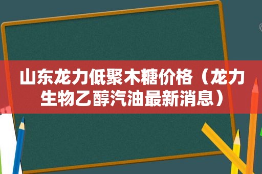 山东龙力低聚木糖价格（龙力生物乙醇汽油最新消息）