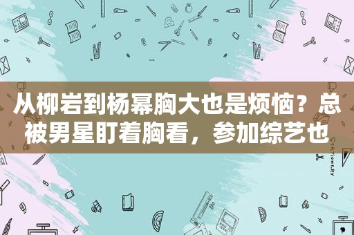 从柳岩到杨幂胸大也是烦恼？总被男星盯着胸看，参加综艺也不例外