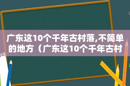 广东这10个千年古村落,不简单的地方（广东这10个千年古村落,不简单介绍）