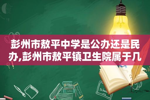 彭州市敖平中学是公办还是民办,彭州市敖平镇卫生院属于几级医院