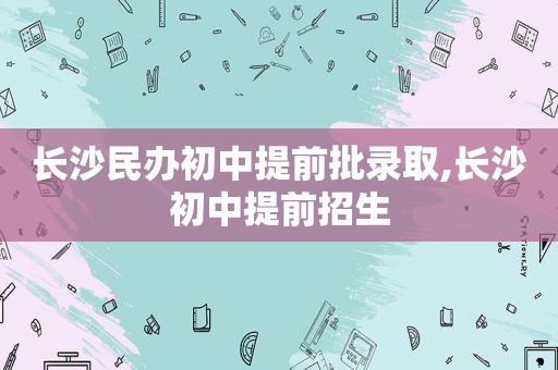 长沙民办初中提前批录取,长沙初中提前招生