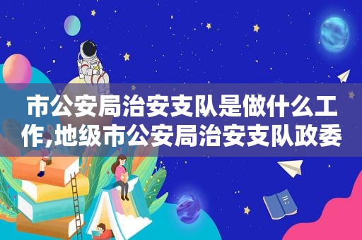 市公安局治安支队是做什么工作,地级市公安局治安支队政委是什么级别