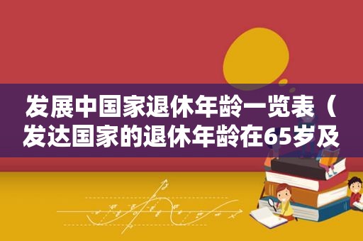 发展中国家退休年龄一览表（发达国家的退休年龄在65岁及以上）