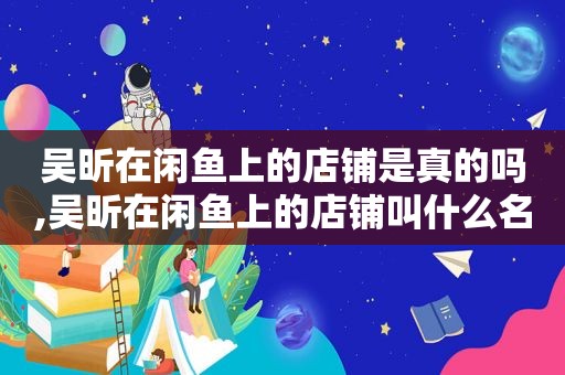 吴昕在闲鱼上的店铺是真的吗,吴昕在闲鱼上的店铺叫什么名字