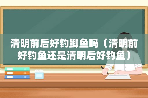 清明前后好钓鲫鱼吗（清明前好钓鱼还是清明后好钓鱼）