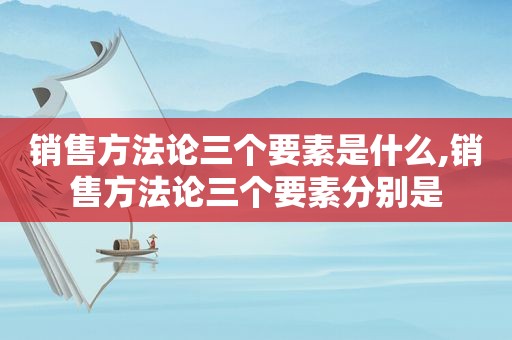 销售方法论三个要素是什么,销售方法论三个要素分别是