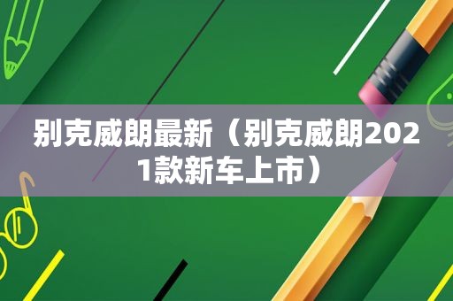 别克威朗最新（别克威朗2021款新车上市）