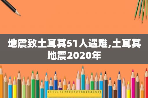 地震致土耳其51人遇难,土耳其地震2020年