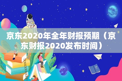 京东2020年全年财报预期（京东财报2020发布时间）