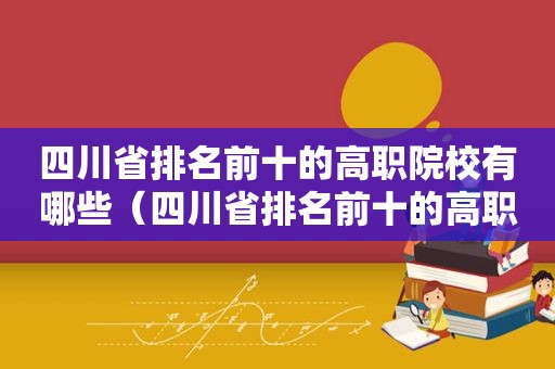 四川省排名前十的高职院校有哪些（四川省排名前十的高职院校名单）