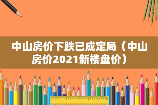 中山房价下跌已成定局（中山房价2021新楼盘价）