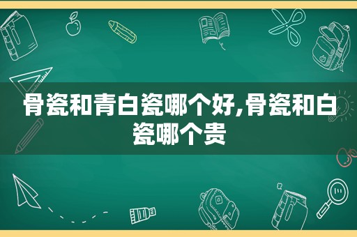 骨瓷和青白瓷哪个好,骨瓷和白瓷哪个贵