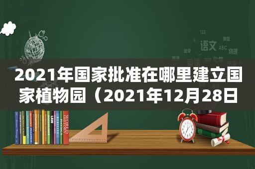 2021年国家批准在哪里建立国家植物园（2021年12月28日在哪里设立国家植物园）