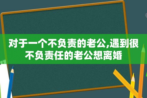 对于一个不负责的老公,遇到很不负责任的老公想离婚