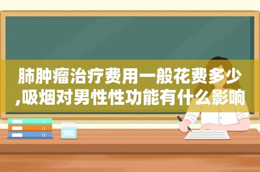 肺肿瘤治疗费用一般花费多少,吸烟对男性性功能有什么影响