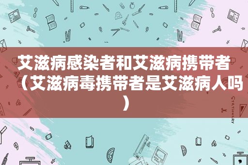 艾滋病感染者和艾滋病携带者（艾滋病毒携带者是艾滋病人吗）