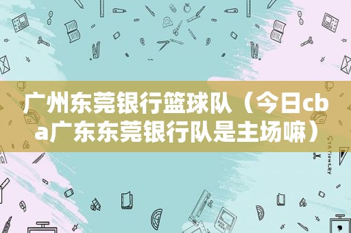 广州东莞银行篮球队（今日cba广东东莞银行队是主场嘛）