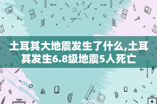 土耳其大地震发生了什么,土耳其发生6.8级地震5人死亡