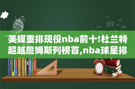 美媒重排现役nba前十!杜兰特超越詹姆斯列榜首,nba球星排名杜兰特