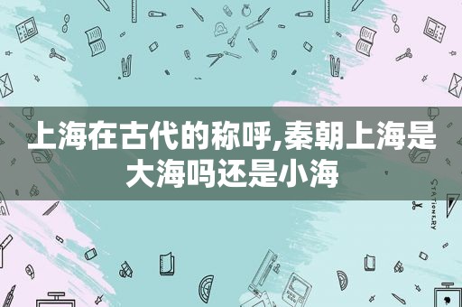 上海在古代的称呼,秦朝上海是大海吗还是小海