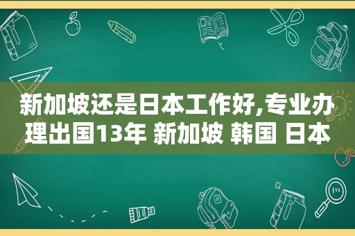 新加坡还是日本工作好,专业办理出国13年 新加坡 韩国 日本正规出国劳务