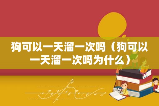 狗可以一天溜一次吗（狗可以一天溜一次吗为什么）