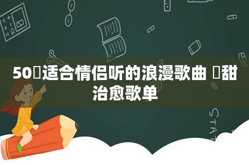 50⾸适合情侣听的浪漫歌曲 ⾼甜治愈歌单