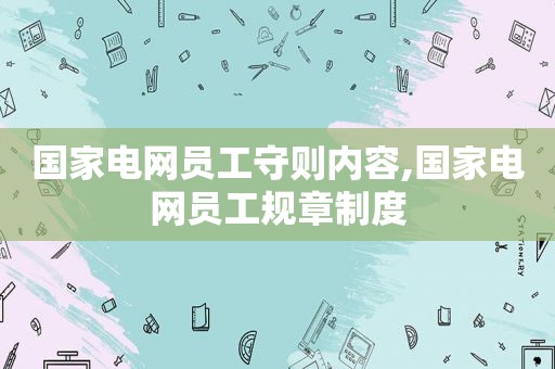 国家电网员工守则内容,国家电网员工规章制度