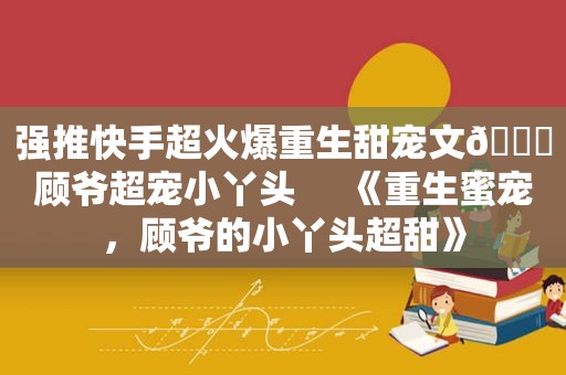 强推快手超火爆重生甜宠文🔖顾爷超宠小丫头     《重生蜜宠，顾爷的小丫头超甜》