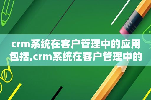 crm系统在客户管理中的应用包括,crm系统在客户管理中的应用研究