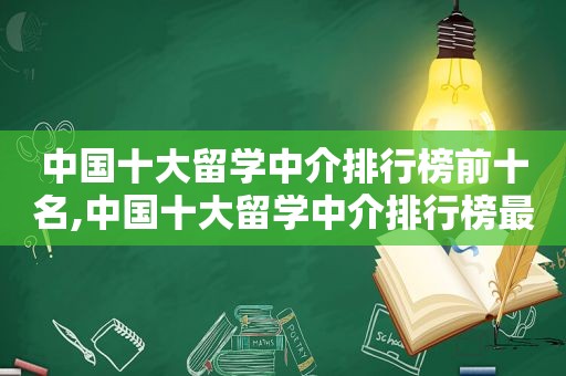 中国十大留学中介排行榜前十名,中国十大留学中介排行榜最新