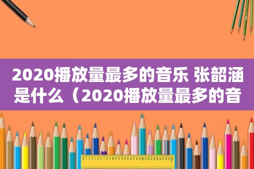 2020播放量最多的音乐 张韶涵是什么（2020播放量最多的音乐 张韶涵是哪首）