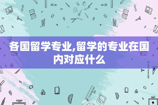 各国留学专业,留学的专业在国内对应什么