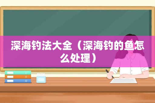 深海钓法大全（深海钓的鱼怎么处理）