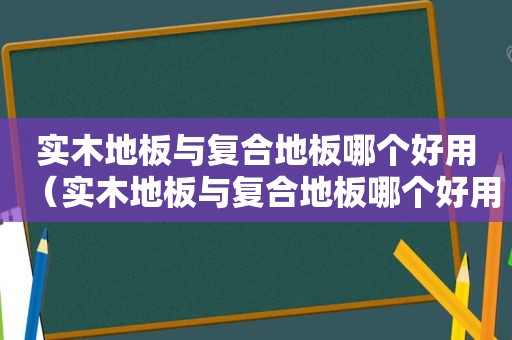 实木地板与复合地板哪个好用（实木地板与复合地板哪个好用些）