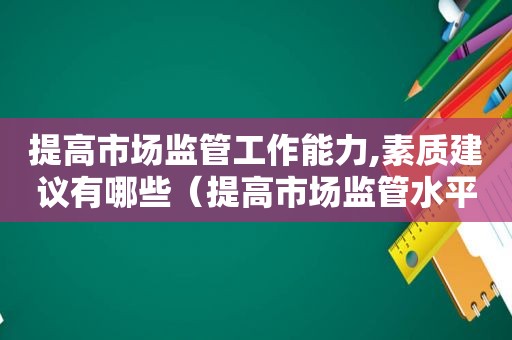 提高市场监管工作能力,素质建议有哪些（提高市场监管水平）