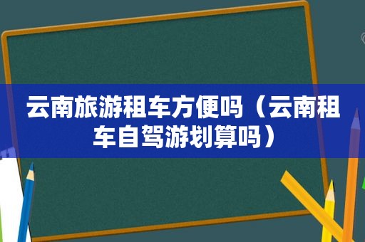 云南旅游租车方便吗（云南租车自驾游划算吗）