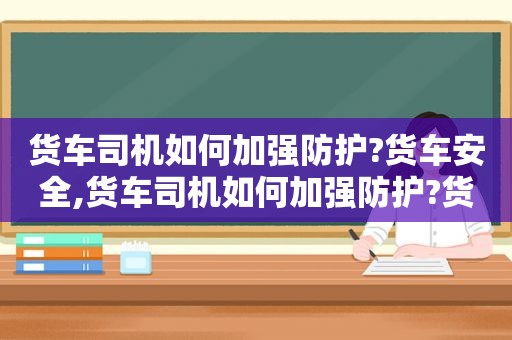 货车司机如何加强防护?货车安全,货车司机如何加强防护?货车防护措施