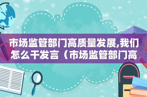 市场监管部门高质量发展,我们怎么干发言（市场监管部门高质量发展建议）