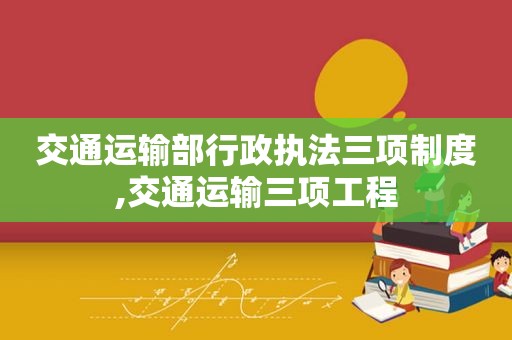 交通运输部行政执法三项制度,交通运输三项工程