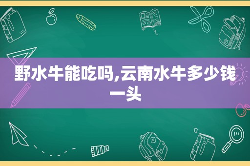 野水牛能吃吗,云南水牛多少钱一头