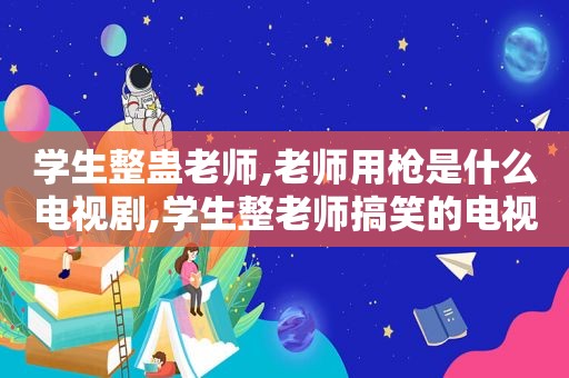 学生整蛊老师,老师用枪是什么电视剧,学生整老师搞笑的电视剧