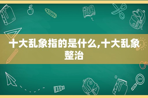 十大乱象指的是什么,十大乱象整治